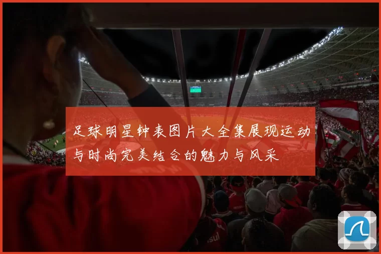 足球明星钟表图片大全集展现运动与时尚完美结合的魅力与风采