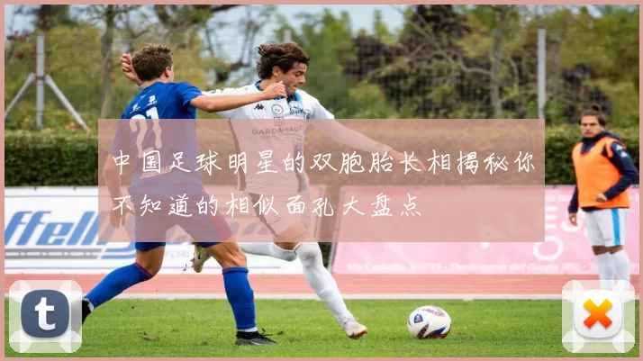 中国足球明星的双胞胎长相揭秘你不知道的相似面孔大盘点