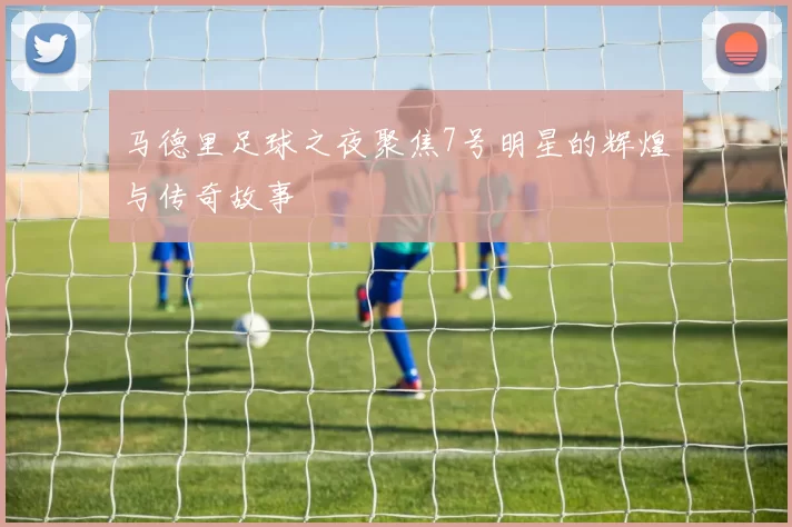 马德里足球之夜聚焦7号明星的辉煌与传奇故事