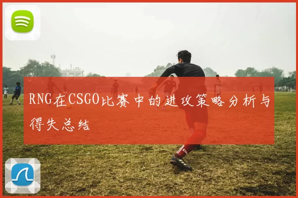 RNG在CSGO比赛中的进攻策略分析与得失总结