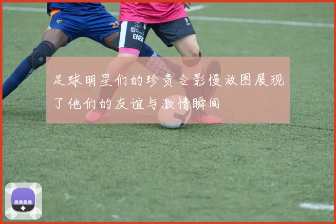 足球明星们的珍贵合影慢放图展现了他们的友谊与激情瞬间