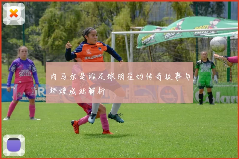 内马尔是谁足球明星的传奇故事与辉煌成就解析