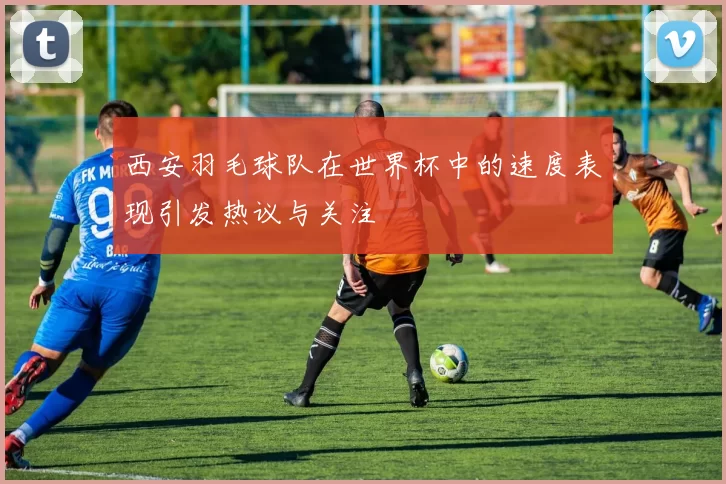 西安羽毛球队在世界杯中的速度表现引发热议与关注