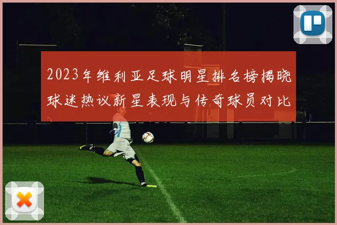2023年维利亚足球明星排名榜揭晓球迷热议新星表现与传奇球员对比