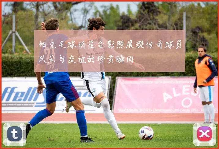 帕克足球明星合影照展现传奇球员风采与友谊的珍贵瞬间