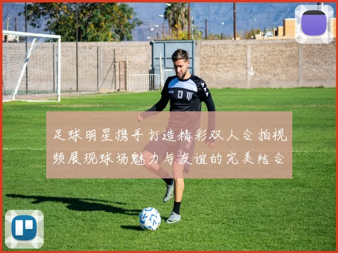 足球明星携手打造精彩双人合拍视频展现球场魅力与友谊的完美结合