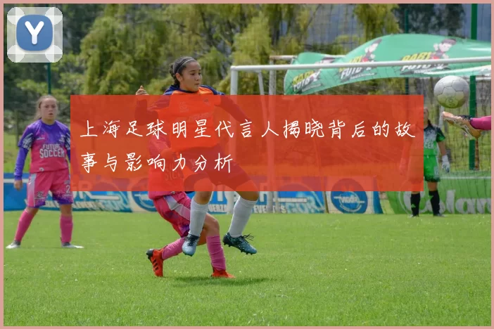 上海足球明星代言人揭晓背后的故事与影响力分析