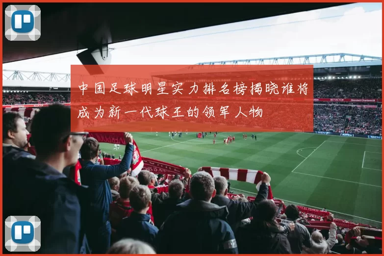 中国足球明星实力排名榜揭晓谁将成为新一代球王的领军人物