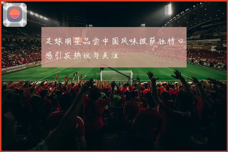 足球明星品尝中国风味披萨独特口感引发热议与关注