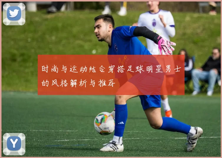 时尚与运动结合穿搭足球明星男士的风格解析与推荐