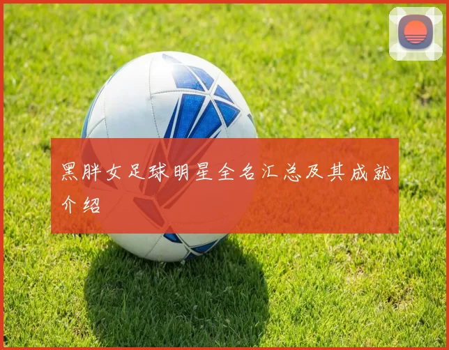 黑胖女足球明星全名汇总及其成就介绍