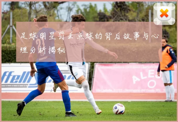 足球明星罚丢点球的背后故事与心理分析揭秘