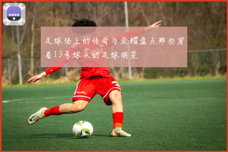 足球场上的传奇与荣耀盘点那些穿着13号球衣的足球明星