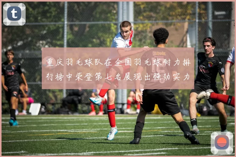 重庆羽毛球队在全国羽毛球耐力排行榜中荣登第七名展现出强劲实力与潜力
