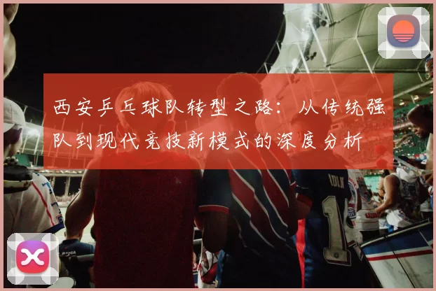 西安乒乓球队转型之路：从传统强队到现代竞技新模式的深度分析