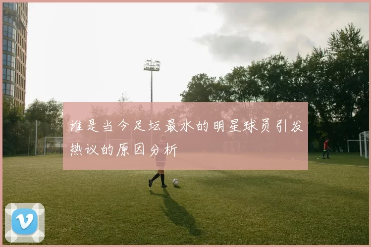 谁是当今足坛最水的明星球员引发热议的原因分析