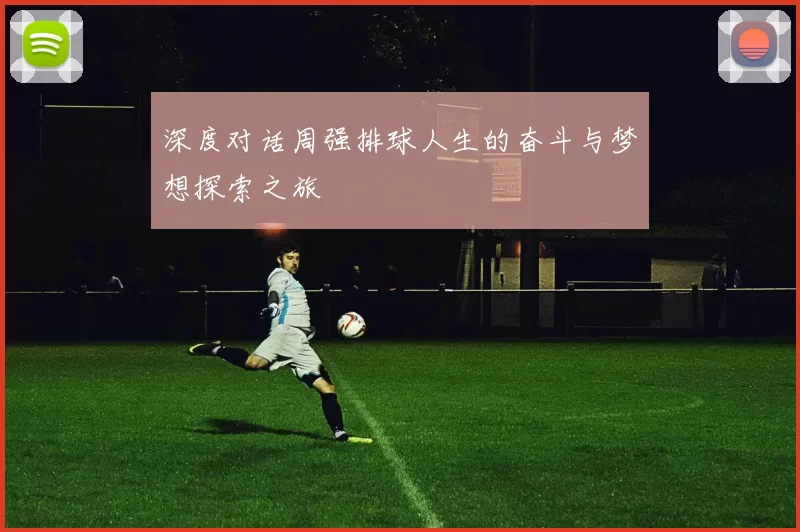深度对话周强排球人生的奋斗与梦想探索之旅