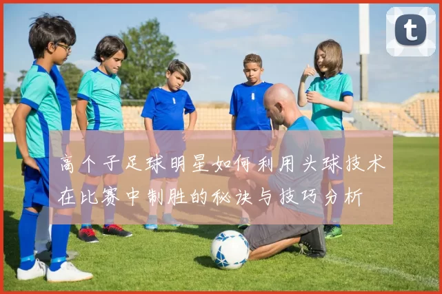 高个子足球明星如何利用头球技术在比赛中制胜的秘诀与技巧分析