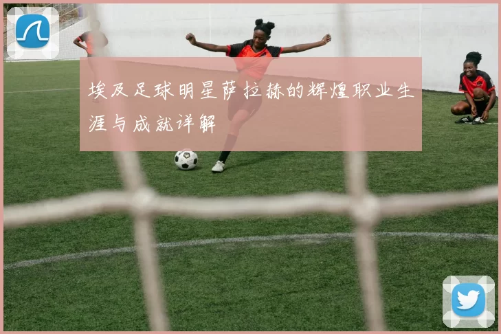 埃及足球明星萨拉赫的辉煌职业生涯与成就详解