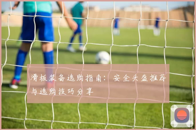 滑板装备选购指南：安全头盔推荐与选购技巧分享