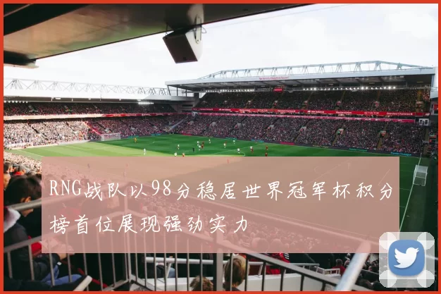 RNG战队以98分稳居世界冠军杯积分榜首位展现强劲实力