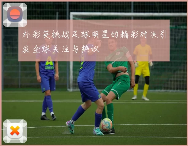朴彩英挑战足球明星的精彩对决引发全球关注与热议