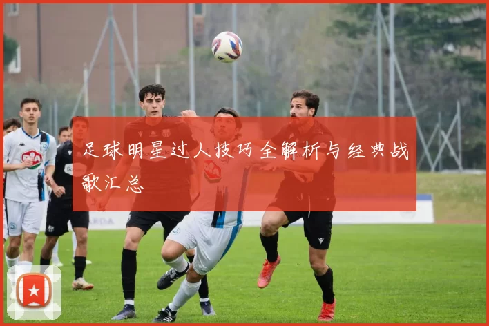 足球明星过人技巧全解析与经典战歌汇总