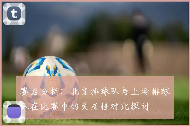 赛后分析：北京排球队与上海排球队在比赛中的灵活性对比探讨