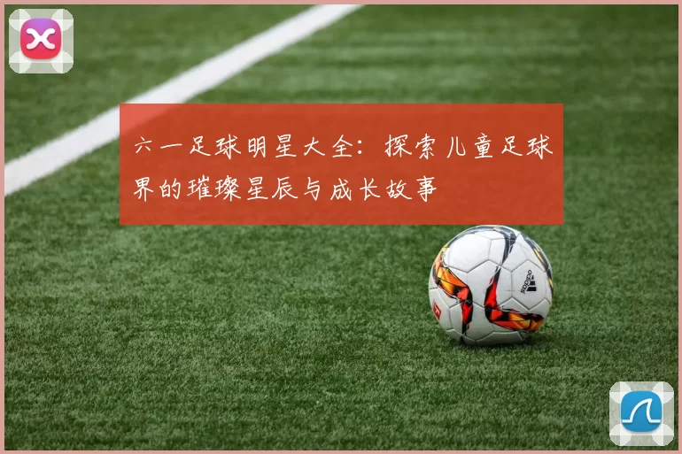 六一足球明星大全：探索儿童足球界的璀璨星辰与成长故事