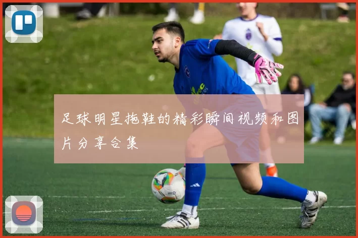 足球明星拖鞋的精彩瞬间视频和图片分享合集