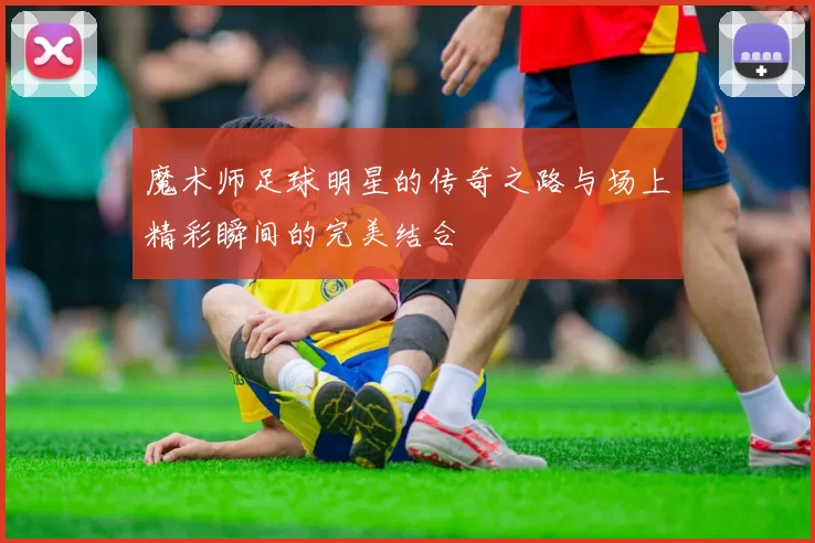 魔术师足球明星的传奇之路与场上精彩瞬间的完美结合
