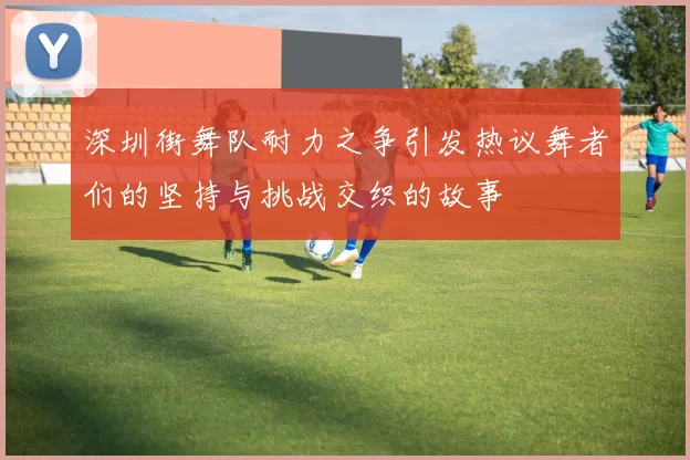 深圳街舞队耐力之争引发热议舞者们的坚持与挑战交织的故事