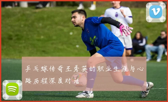 乒乓球传奇王秀英的职业生涯与心路历程深度对话