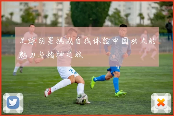 足球明星挑战自我体验中国功夫的魅力与精神之旅