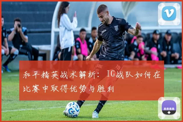 和平精英战术解析：IG战队如何在比赛中取得优势与胜利