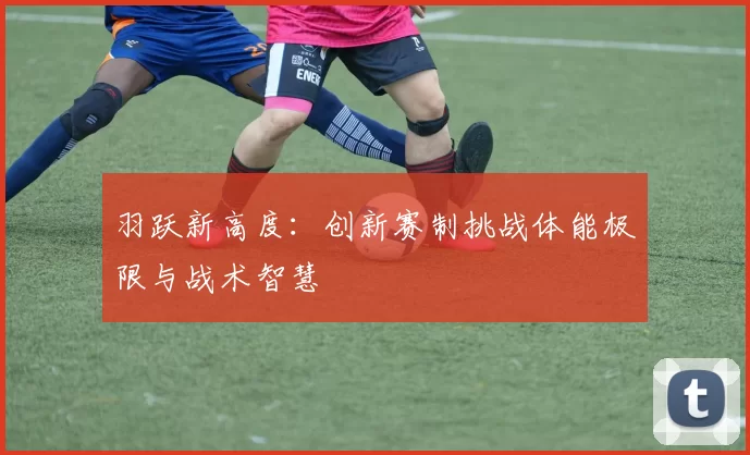 羽跃新高度：创新赛制挑战体能极限与战术智慧