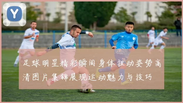 足球明星精彩瞬间身体扭动姿势高清图片集锦展现运动魅力与技巧