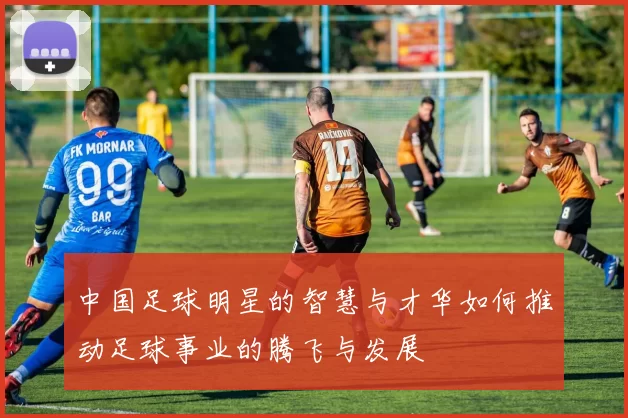 中国足球明星的智慧与才华如何推动足球事业的腾飞与发展