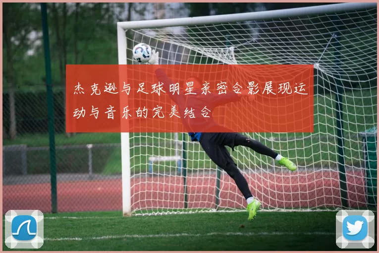 杰克逊与足球明星亲密合影展现运动与音乐的完美结合