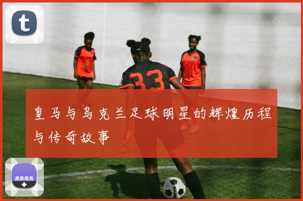 皇马与乌克兰足球明星的辉煌历程与传奇故事