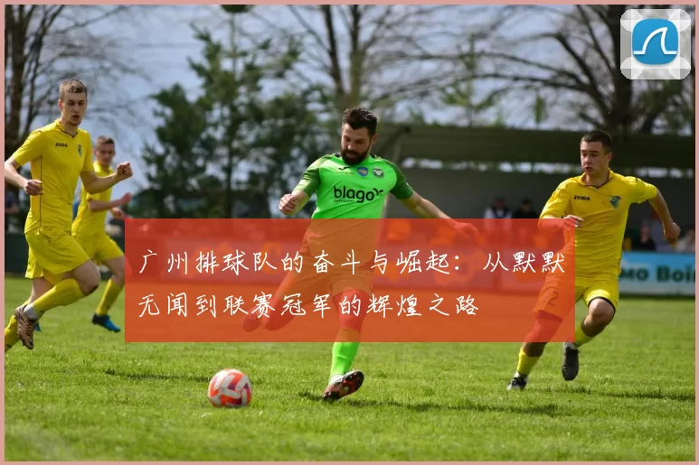 广州排球队的奋斗与崛起：从默默无闻到联赛冠军的辉煌之路