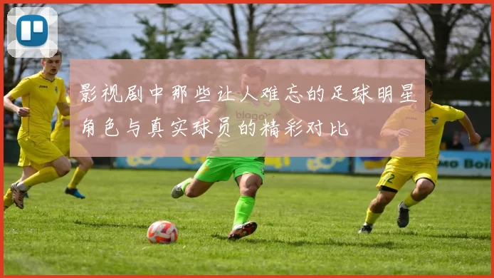 影视剧中那些让人难忘的足球明星角色与真实球员的精彩对比