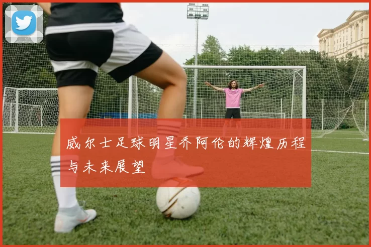 威尔士足球明星乔阿伦的辉煌历程与未来展望