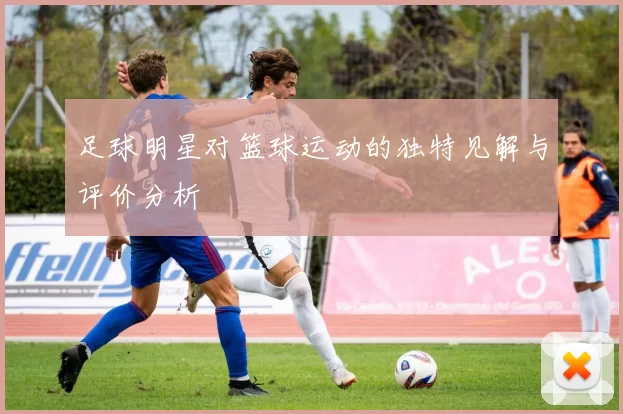 足球明星对篮球运动的独特见解与评价分析