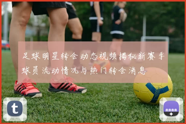 足球明星转会动态视频揭秘新赛季球员流动情况与热门转会消息