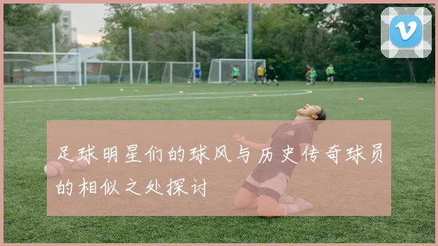 足球明星们的球风与历史传奇球员的相似之处探讨