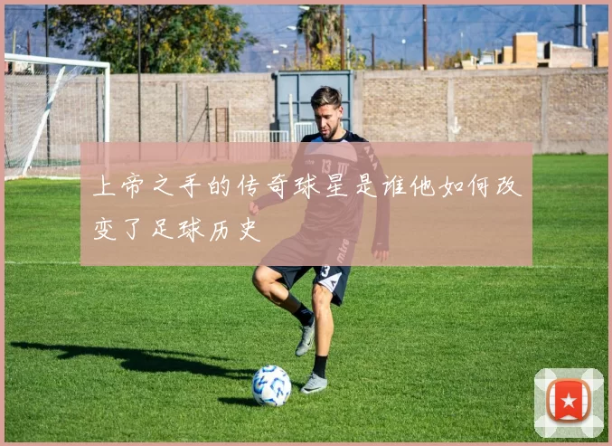 上帝之手的传奇球星是谁他如何改变了足球历史