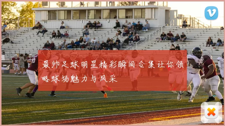 最帅足球明星精彩瞬间合集让你领略球场魅力与风采