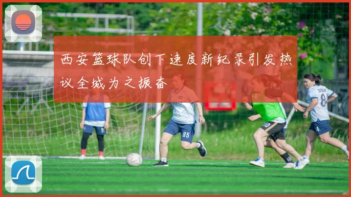 西安篮球队创下速度新纪录引发热议全城为之振奋