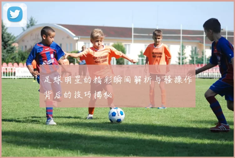 足球明星的精彩瞬间解析与骚操作背后的技巧揭秘